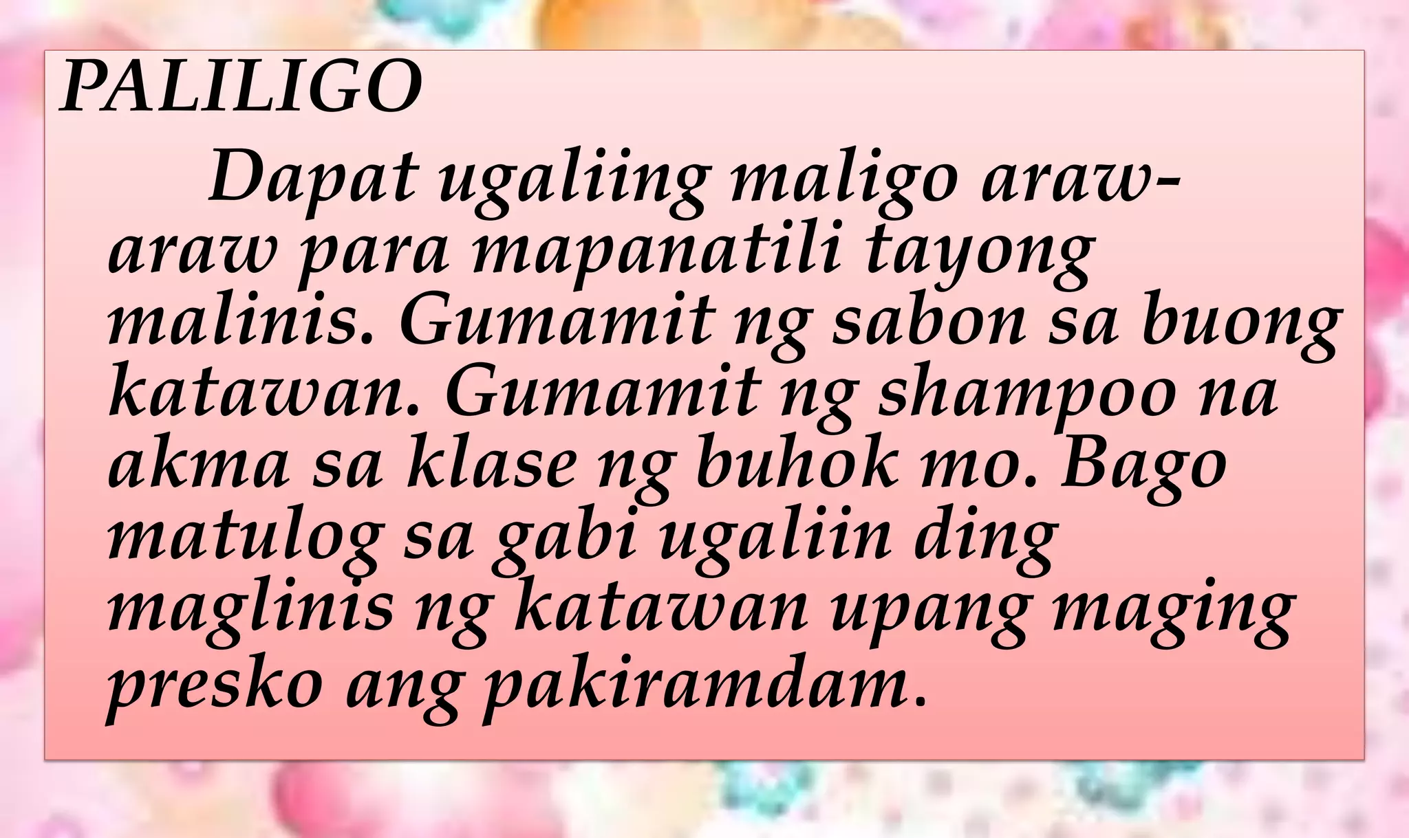 PALILIGO
Dapat ugaliing maligo araw-
araw para mapanatili tayong
malinis. Gumamit ng sabon sa buong
katawan. Gumamit ng shampoo na
akma sa klase ng buhok mo. Bago
matulog sa gabi ugaliin ding
maglinis ng katawan upang maging
presko ang pakiramdam.
 