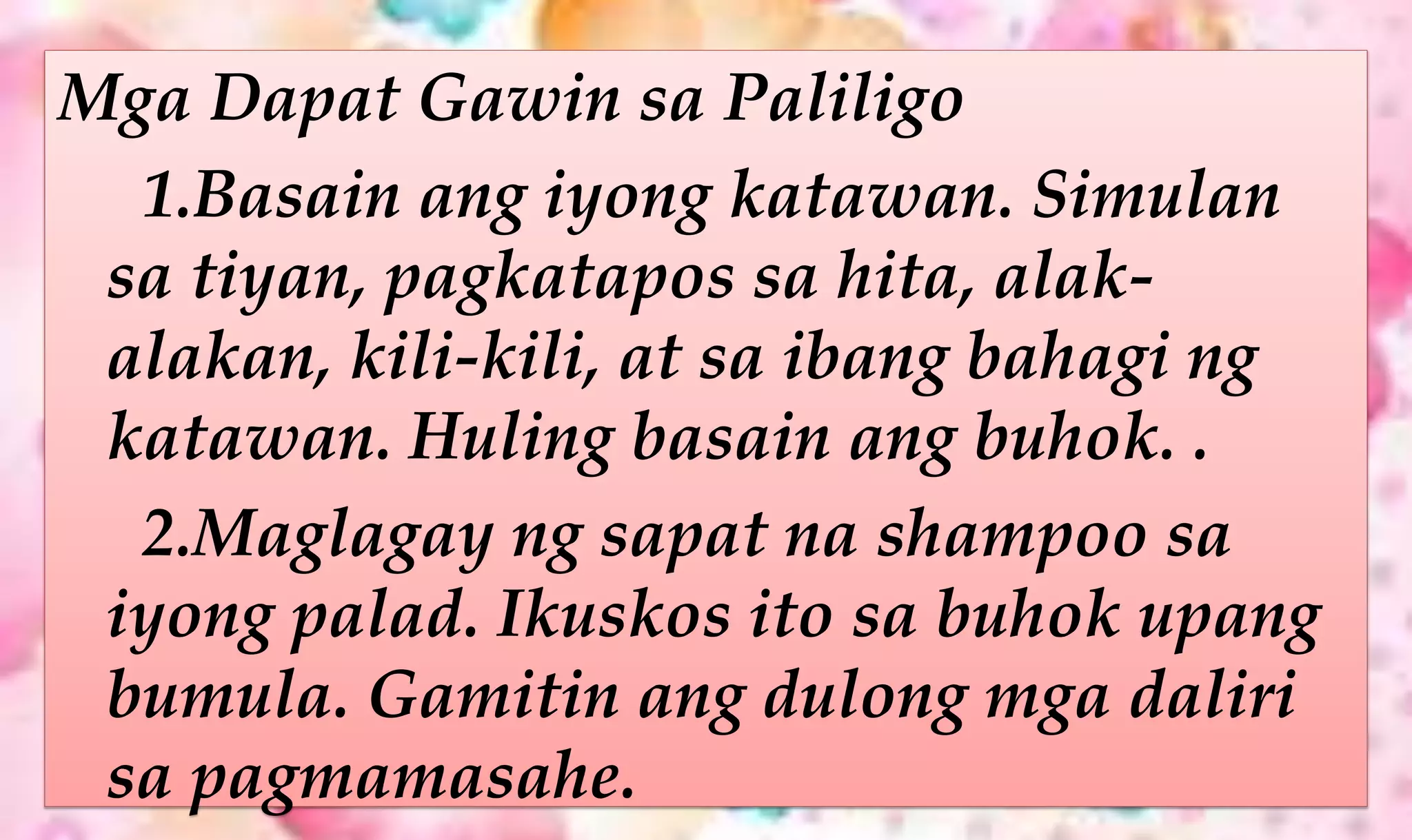 Mga Dapat Gawin sa Paliligo
1.Basain ang iyong katawan. Simulan
sa tiyan, pagkatapos sa hita, alak-
alakan, kili-kili, at sa ibang bahagi ng
katawan. Huling basain ang buhok. .
2.Maglagay ng sapat na shampoo sa
iyong palad. Ikuskos ito sa buhok upang
bumula. Gamitin ang dulong mga daliri
sa pagmamasahe.
 