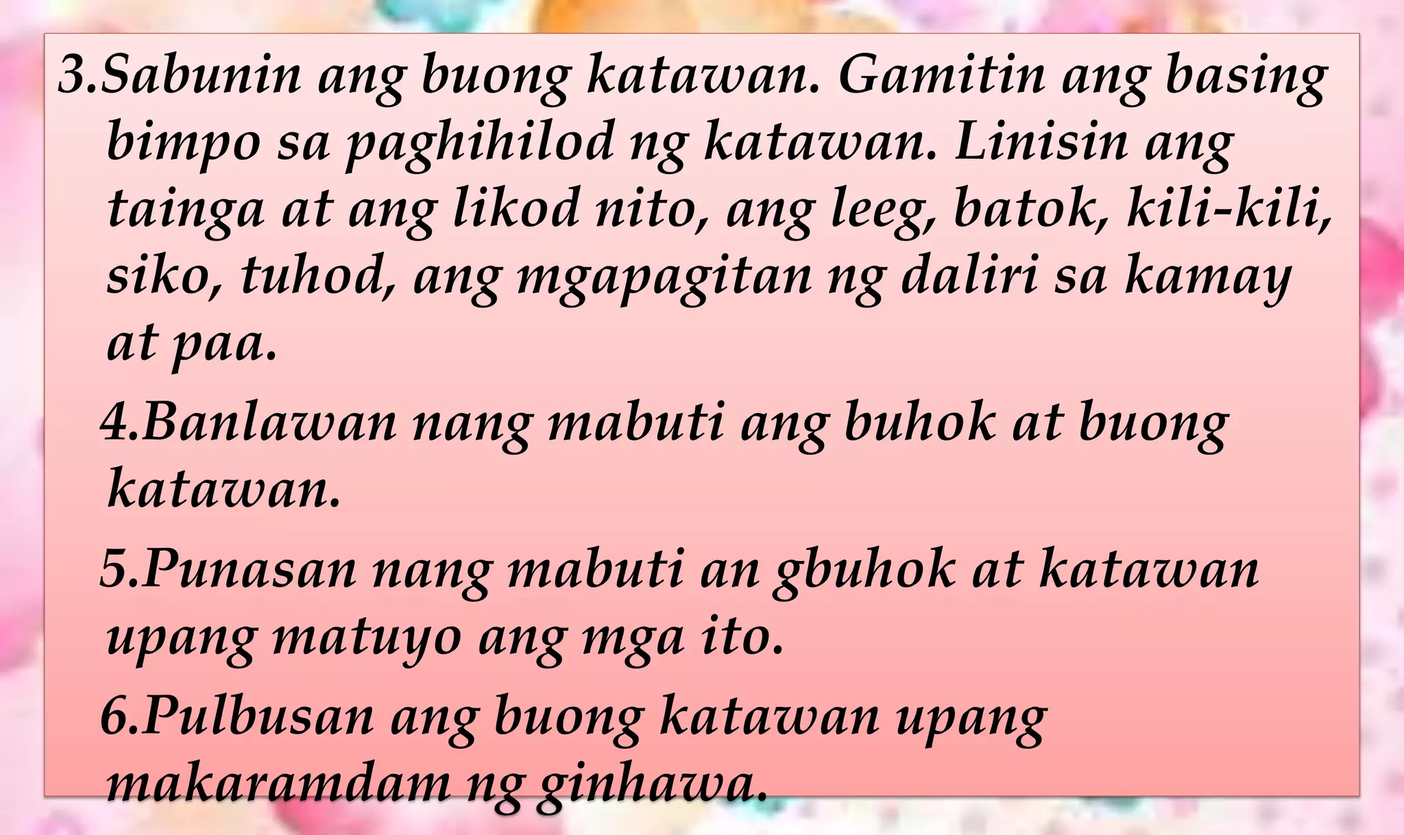 3.Sabunin ang buong katawan. Gamitin ang basing
bimpo sa paghihilod ng katawan. Linisin ang
tainga at ang likod nito, ang leeg, batok, kili-kili,
siko, tuhod, ang mgapagitan ng daliri sa kamay
at paa.
4.Banlawan nang mabuti ang buhok at buong
katawan.
5.Punasan nang mabuti an gbuhok at katawan
upang matuyo ang mga ito.
6.Pulbusan ang buong katawan upang
makaramdam ng ginhawa.
 