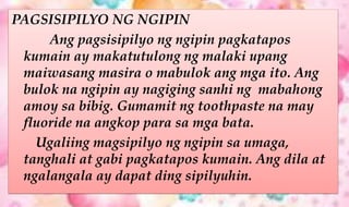 PAGSISIPILYO NG NGIPIN
Ang pagsisipilyo ng ngipin pagkatapos
kumain ay makatutulong ng malaki upang
maiwasang masira o mabulok ang mga ito. Ang
bulok na ngipin ay nagiging sanhi ng mabahong
amoy sa bibig. Gumamit ng toothpaste na may
fluoride na angkop para sa mga bata.
Ugaliing magsipilyo ng ngipin sa umaga,
tanghali at gabi pagkatapos kumain. Ang dila at
ngalangala ay dapat ding sipilyuhin.
 
