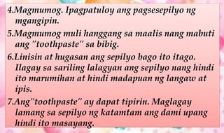 4.Magmumog. Ipagpatuloy ang pagsesepilyo ng
mgangipin.
5.Magmumog muli hanggang sa maalis nang mabuti
ang "toothpaste" sa bibig.
6.Linisin at hugasan ang sepilyo bago ito itago.
Ilagay sa sariling lalagyan ang sepilyo nang hindi
ito marumihan at hindi madapuan ng langaw at
ipis.
7.Ang"toothpaste" ay dapat tipirin. Maglagay
lamang sa sepilyo ng katamtam ang dami upang
hindi ito masayang.
 