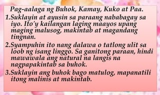 Pag-aalaga ng Buhok, Kamay, Kuko at Paa.
1.Suklayin at ayusin sa paraang nababagay sa
iyo. Ito'y kailangan laging maayos upang
maging malusog, makintab at magandang
tingnan.
2.Syampuhin ito nang dalawa o tatlong ulit sa
loob ng isang linggo. Sa ganitong paraan, hindi
mawawala ang natural na langis na
nagpapakintab sa buhok.
3.Suklayin ang buhok bago matulog, mapanatili
itong malinis at makintab.
 