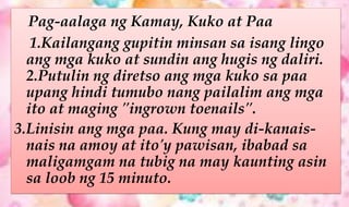 Pag-aalaga ng Kamay, Kuko at Paa
1.Kailangang gupitin minsan sa isang lingo
ang mga kuko at sundin ang hugis ng daliri.
2.Putulin ng diretso ang mga kuko sa paa
upang hindi tumubo nang pailalim ang mga
ito at maging "ingrown toenails".
3.Linisin ang mga paa. Kung may di-kanais-
nais na amoy at ito'y pawisan, ibabad sa
maligamgam na tubig na may kaunting asin
sa loob ng 15 minuto.
 