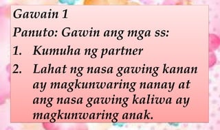 Gawain 1
Panuto: Gawin ang mga ss:
1. Kumuha ng partner
2. Lahat ng nasa gawing kanan
ay magkunwaring nanay at
ang nasa gawing kaliwa ay
magkunwaring anak.
 