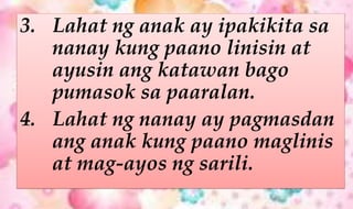 3. Lahat ng anak ay ipakikita sa
nanay kung paano linisin at
ayusin ang katawan bago
pumasok sa paaralan.
4. Lahat ng nanay ay pagmasdan
ang anak kung paano maglinis
at mag-ayos ng sarili.
 
