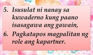 5. Isusulat ni nanay sa
kuwaderno kung paano
isasagawa ang gawain,
6. Pagkatapos magpalitan ng
role ang kapartner.
 