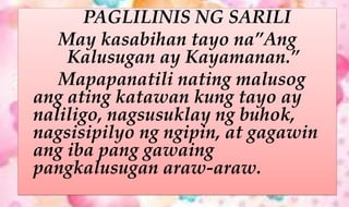 PAGLILINIS NG SARILI
May kasabihan tayo na”Ang
Kalusugan ay Kayamanan.”
Mapapanatili nating malusog
ang ating katawan kung tayo ay
naliligo, nagsusuklay ng buhok,
nagsisipilyo ng ngipin, at gagawin
ang iba pang gawaing
pangkalusugan araw-araw.
 
