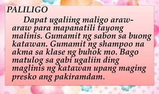 PALILIGO
Dapat ugaliing maligo araw-
araw para mapanatili tayong
malinis. Gumamit ng sabon sa buong
katawan. Gumamit ng shampoo na
akma sa klase ng buhok mo. Bago
matulog sa gabi ugaliin ding
maglinis ng katawan upang maging
presko ang pakiramdam.
 