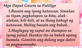 Mga Dapat Gawin sa Paliligo
1.Basain ang iyong katawan. Simulan
sa tiyan, pagkatapos sa hita, alak-
alakan, kili-kili, at sa ibang bahagi ng
katawan. Huling basain ang buhok. .
2.Maglagay ng sapat na shampoo sa
iyong palad. Ikuskos ito sa buhok upang
bumula. Gamitin ang dulong mga daliri
sa pagmamasahe.
 