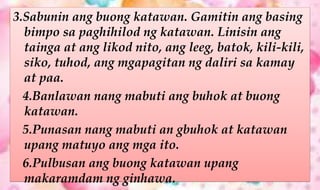 3.Sabunin ang buong katawan. Gamitin ang basing
bimpo sa paghihilod ng katawan. Linisin ang
tainga at ang likod nito, ang leeg, batok, kili-kili,
siko, tuhod, ang mgapagitan ng daliri sa kamay
at paa.
4.Banlawan nang mabuti ang buhok at buong
katawan.
5.Punasan nang mabuti an gbuhok at katawan
upang matuyo ang mga ito.
6.Pulbusan ang buong katawan upang
makaramdam ng ginhawa.
 