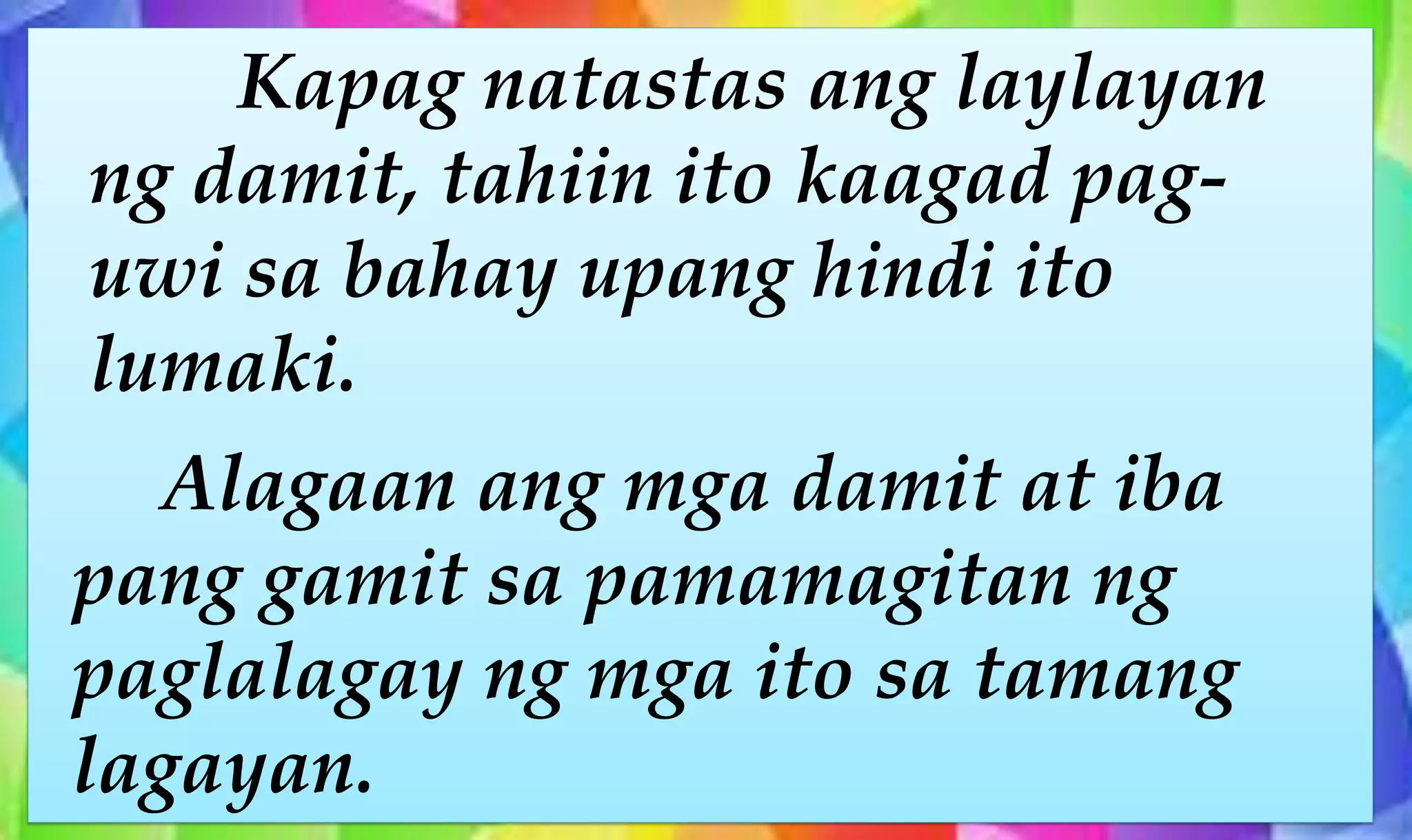 Kapag natastas ang laylayan
ng damit, tahiin ito kaagad pag-
uwi sa bahay upang hindi ito
lumaki.
Alagaan ang mga damit at iba
pang gamit sa pamamagitan ng
paglalagay ng mga ito sa tamang
lagayan.
 