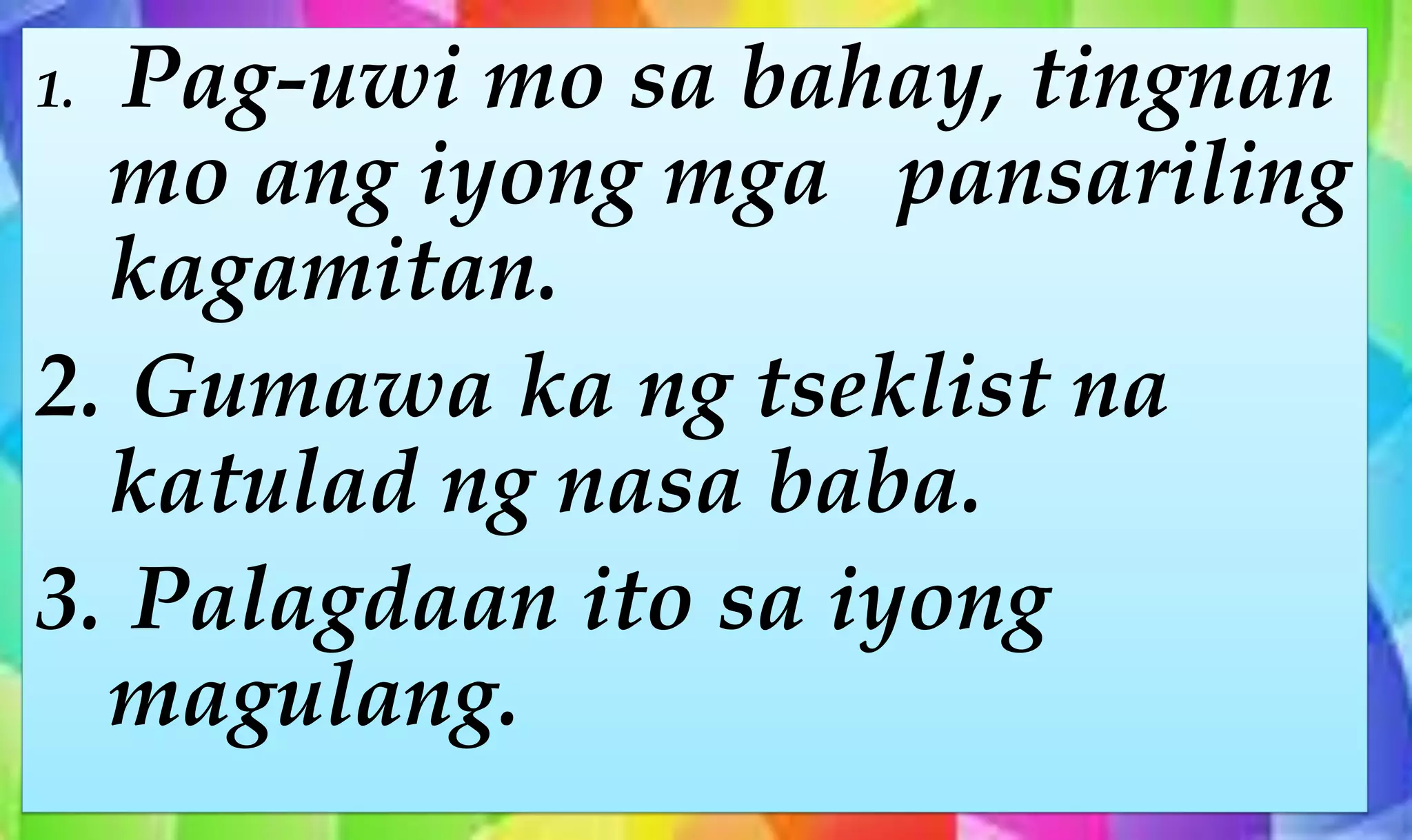 1. Pag-uwi mo sa bahay, tingnan
mo ang iyong mga pansariling
kagamitan.
2. Gumawa ka ng tseklist na
katulad ng nasa baba.
3. Palagdaan ito sa iyong
magulang.
 