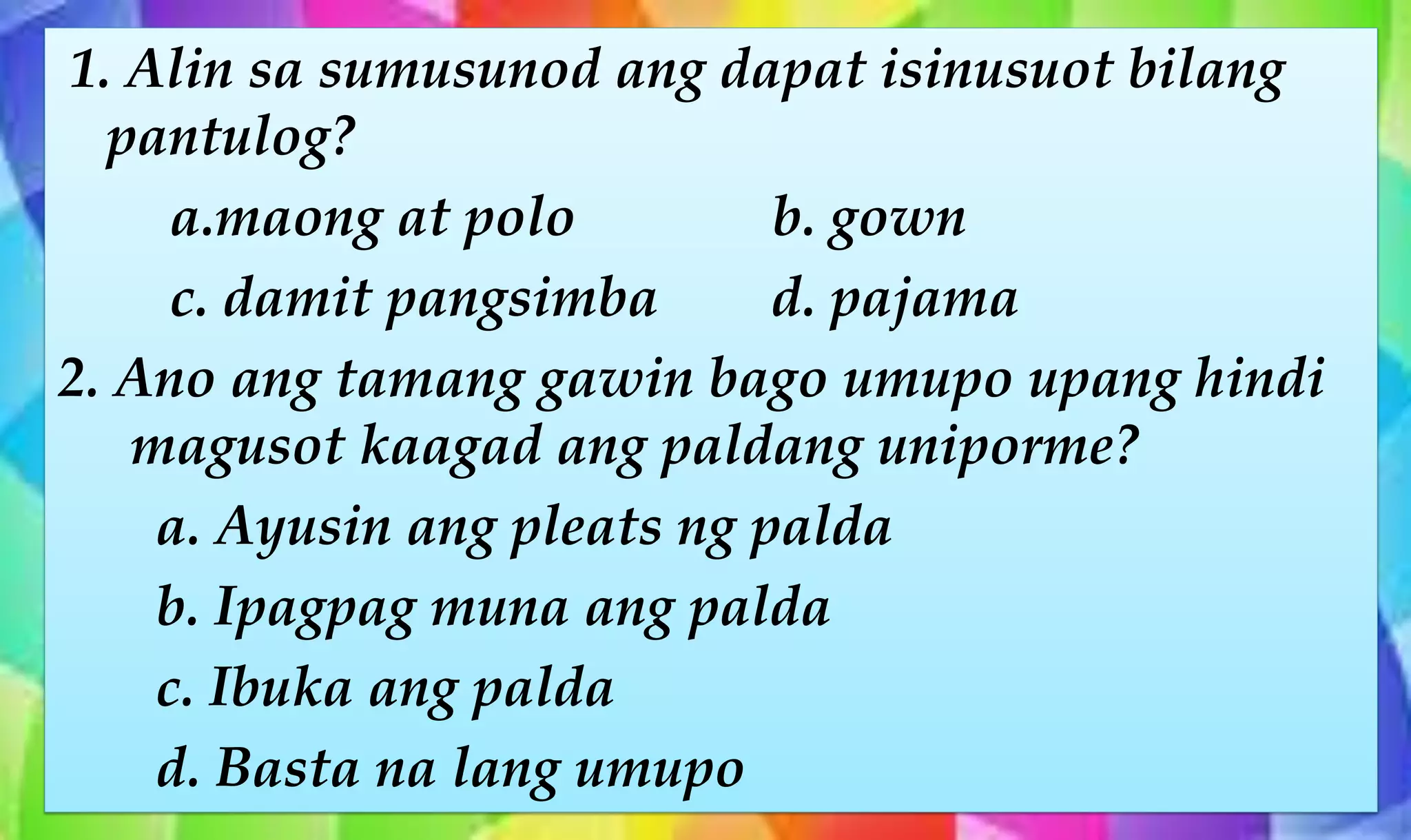 1. Alin sa sumusunod ang dapat isinusuot bilang
pantulog?
a.maong at polo b. gown
c. damit pangsimba d. pajama
2. Ano ang tamang gawin bago umupo upang hindi
magusot kaagad ang paldang uniporme?
a. Ayusin ang pleats ng palda
b. Ipagpag muna ang palda
c. Ibuka ang palda
d. Basta na lang umupo
 