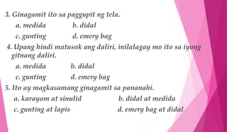 3. Ginagamit ito sa paggupit ng tela.
a. medida b. didal
c. gunting d. emery bag
4. Upang hindi matusok ang daliri, inilalagay mo ito sa iyong
gitnang daliri.
a. medida b. didal
c. gunting d. emery bag
5. Ito ay magkasamang ginagamit sa pananahi.
a. karayom at sinulid b. didal at medida
c. gunting at lapis d. emery bag at didal
 
