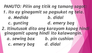 PANUTO: Pilin ang titik ng tamang sagot:
1. Ito ay ginagamit sa pagsukat ng tela.
a. Medida b. didal
c. gunting d. emery bag
2. Itinutusok dito ang karayom kapag hindi
ginagamit upang hindi ito kalawangin.
a. sewing box b. pin cushion
c. emery bag d. didal
 