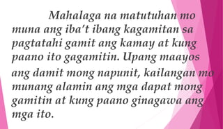 Mahalaga na matutuhan mo
muna ang iba’t ibang kagamitan sa
pagtatahi gamit ang kamay at kung
paano ito gagamitin. Upang maayos
ang damit mong napunit, kailangan mo
munang alamin ang mga dapat mong
gamitin at kung paano ginagawa ang
mga ito.
 