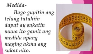 Medida-
Bago gupitin ang
telang tatahiin
dapat ay sukatin
muna ito gamit ang
medida upang
maging akma ang
sukat nito.
 
