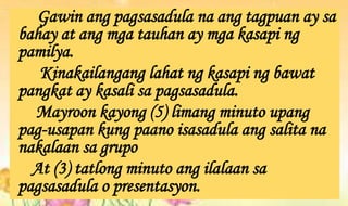 Gawin ang pagsasadula na ang tagpuan ay sa
bahay at ang mga tauhan ay mga kasapi ng
pamilya.
Kinakailangang lahat ng kasapi ng bawat
pangkat ay kasali sa pagsasadula.
Mayroon kayong (5) limang minuto upang
pag-usapan kung paano isasadula ang salita na
nakalaan sa grupo
At (3) tatlong minuto ang ilalaan sa
pagsasadula o presentasyon.
 