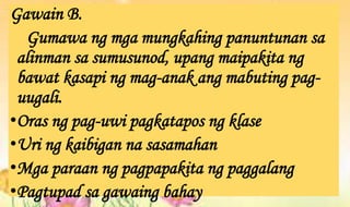Gawain B.
Gumawa ng mga mungkahing panuntunan sa
alinman sa sumusunod, upang maipakita ng
bawat kasapi ng mag-anak ang mabuting pag-
uugali.
•Oras ng pag-uwi pagkatapos ng klase
•Uri ng kaibigan na sasamahan
•Mga paraan ng pagpapakita ng paggalang
•Pagtupad sa gawaing bahay
 