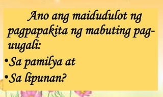 Ano ang maidudulot ng
pagpapakita ng mabuting pag-
uugali:
•Sa pamilya at
•Sa lipunan?
 