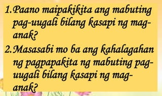 1.Paano maipakikita ang mabuting
pag-uugali bilang kasapi ng mag-
anak?
2.Masasabi mo ba ang kahalagahan
ng pagpapakita ng mabuting pag-
uugali bilang kasapi ng mag-
anak?
 