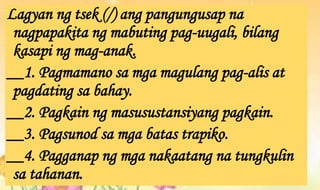 Lagyan ng tsek (/) ang pangungusap na
nagpapakita ng mabuting pag-uugali, bilang
kasapi ng mag-anak.
__1. Pagmamano sa mga magulang pag-alis at
pagdating sa bahay.
__2. Pagkain ng masusustansiyang pagkain.
__3. Pagsunod sa mga batas trapiko.
__4. Pagganap ng mga nakaatang na tungkulin
sa tahanan.
 
