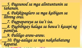 __5. Pagsunod sa mga alintuntunin sa
tahanan.
__6. Pakikipaglaro sa mga kaibigan sa
libreng oras.
__7. Pagpaparaya sa isa’t isa.
__8. Pagbibigay halaga sa bawa’t kasapi ng
pamilya.
__9. Paliligo araw-araw.
__10. Pag-aalaga sa mga nakababatang
kapatid.
 