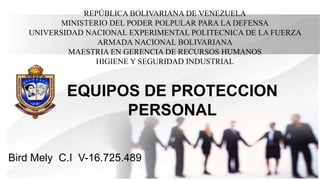 REPÚBLICA BOLIVARIANA DE VENEZUELA
MINISTERIO DEL PODER POLPULAR PARA LA DEFENSA
UNIVERSIDAD NACIONAL EXPERIMENTAL POLITECNICA DE LA FUERZA
ARMADA NACIONAL BOLIVARIANA
MAESTRIA EN GERENCIA DE RECURSOS HUMANOS
HIGIENE Y SEGURIDAD INDUSTRIAL
Bird Mely C.I V-16.725.489
EQUIPOS DE PROTECCION
PERSONAL
 