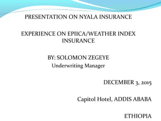 PRESENTATION ON NYALA INSURANCE
EXPERIENCE ON EPIICA/WEATHER INDEX
INSURANCE
BY: SOLOMON ZEGEYE
Underwriting Manager
DECEMBER 3, 2015
Capitol Hotel, ADDIS ABABA
ETHIOPIA
 
