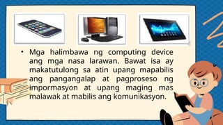 • Mga halimbawa ng computing device
ang mga nasa larawan. Bawat isa ay
makatutulong sa atin upang mapabilis
ang pangangalap at pagproseso ng
impormasyon at upang maging mas
malawak at mabilis ang komunikasyon.
 