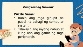 Pangkatang Gawain:
Puzzle Game:
• Buoin ang mga ginupit na
papel na bahagi ng computer
system.
• Talakayin ang inyong nabuo at
kung ano ang gamit ng mga
peripherals.
 