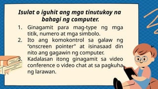 1. Ginagamit para mag-type ng mga
titik, numero at mga simbolo.
2. Ito ang komokontrol sa galaw ng
“onscreen pointer” at isinasaad din
nito ang gagawin ng computer.
3. Kadalasan itong ginagamit sa video
conference o video chat at sa pagkuha
ng larawan.
Isulat o iguhit ang mga tinutukoy na
bahagi ng computer.
 