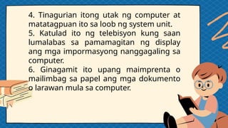 4. Tinagurian itong utak ng computer at
matatagpuan ito sa loob ng system unit.
5. Katulad ito ng telebisyon kung saan
lumalabas sa pamamagitan ng display
ang mga impormasyong nanggagaling sa
computer.
6. Ginagamit ito upang maimprenta o
mailimbag sa papel ang mga dokumento
o larawan mula sa computer.
 