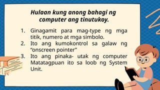 1. Ginagamit para mag-type ng mga
titik, numero at mga simbolo.
2. Ito ang kumokontrol sa galaw ng
“onscreen pointer”
3. Ito ang pinaka- utak ng computer
Matatagpuan ito sa loob ng System
Unit.
Hulaan kung anong bahagi ng
computer ang tinutukoy.
 