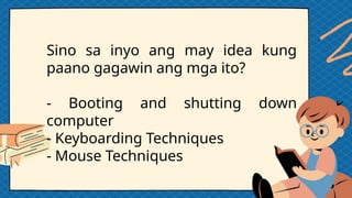 Sino sa inyo ang may idea kung
paano gagawin ang mga ito?
- Booting and shutting down
computer
- Keyboarding Techniques
- Mouse Techniques
 