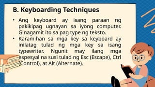 B. Keyboarding Techniques
• Ang keyboard ay isang paraan ng
pakikipag ugnayan sa iyong computer.
Ginagamit ito sa pag type ng teksto.
• Karamihan sa mga key sa keyboard ay
inilatag tulad ng mga key sa isang
typewriter. Ngunit may ilang mga
espesyal na susi tulad ng Esc (Escape), Ctrl
(Control), at Alt (Alternate).
 
