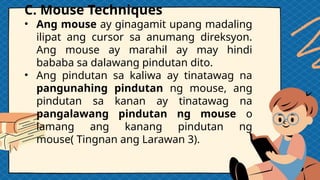 C. Mouse Techniques
• Ang mouse ay ginagamit upang madaling
ilipat ang cursor sa anumang direksyon.
Ang mouse ay marahil ay may hindi
bababa sa dalawang pindutan dito.
• Ang pindutan sa kaliwa ay tinatawag na
pangunahing pindutan ng mouse, ang
pindutan sa kanan ay tinatawag na
pangalawang pindutan ng mouse o
lamang ang kanang pindutan ng
mouse( Tingnan ang Larawan 3).
 
