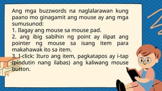 Ang mga buzzwords na naglalarawan kung
paano mo ginagamit ang mouse ay ang mga
sumusunod:
1. Ilagay ang mouse sa mouse pad.
2. ang ibig sabihin ng point ay ilipat ang
pointer ng mouse sa isang item para
makahawak ito sa item.
3. I-click: Ituro ang item, pagkatapos ay i-tap
(pindutin nang ilabas) ang kaliwang mouse
button.
 