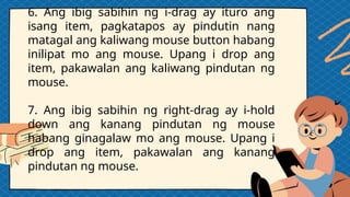 6. Ang ibig sabihin ng i-drag ay ituro ang
isang item, pagkatapos ay pindutin nang
matagal ang kaliwang mouse button habang
inilipat mo ang mouse. Upang i drop ang
item, pakawalan ang kaliwang pindutan ng
mouse.
7. Ang ibig sabihin ng right-drag ay i-hold
down ang kanang pindutan ng mouse
habang ginagalaw mo ang mouse. Upang i
drop ang item, pakawalan ang kanang
pindutan ng mouse.
 