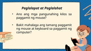 • Ano ang mga pangunahing kilos sa
paggamit ng mouse?
• Bakit mahalaga ang tamang paggamit
ng mouse at keyboard sa paggamit ng
computer?
Paglalapat at Paglalahat
 