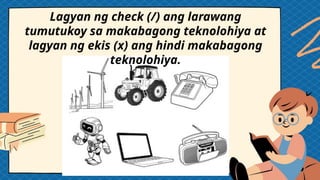 Lagyan ng check (/) ang larawang
tumutukoy sa makabagong teknolohiya at
lagyan ng ekis (x) ang hindi makabagong
teknolohiya.
 
