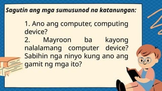 1. Ano ang computer, computing
device?
2. Mayroon ba kayong
nalalamang computer device?
Sabihin nga ninyo kung ano ang
gamit ng mga ito?
Sagutin ang mga sumusunod na katanungan:
 