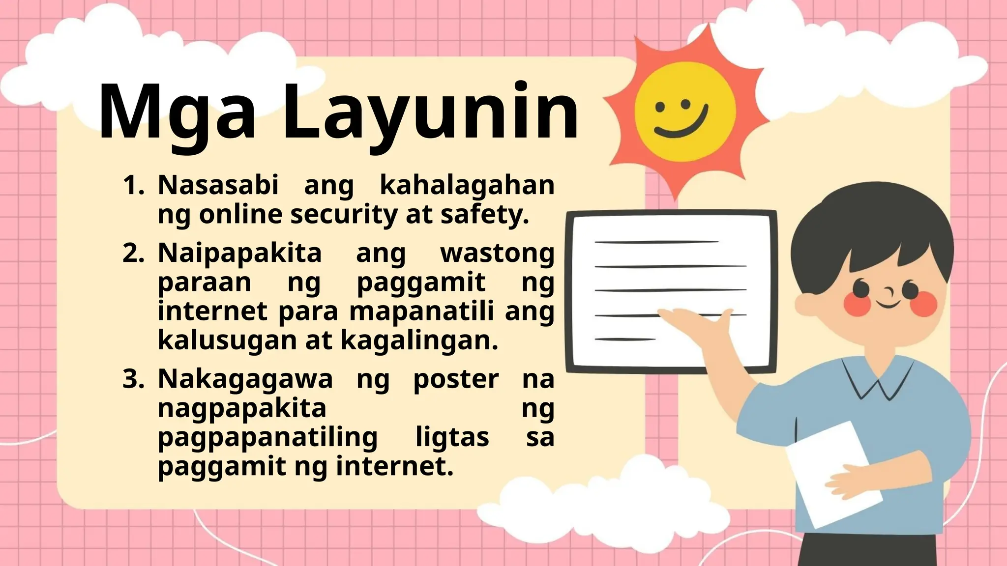 Mga Layunin
1. Nasasabi ang kahalagahan
ng online security at safety.
2. Naipapakita ang wastong
paraan ng paggamit ng
internet para mapanatili ang
kalusugan at kagalingan.
3. Nakagagawa ng poster na
nagpapakita ng
pagpapanatiling ligtas sa
paggamit ng internet.
 