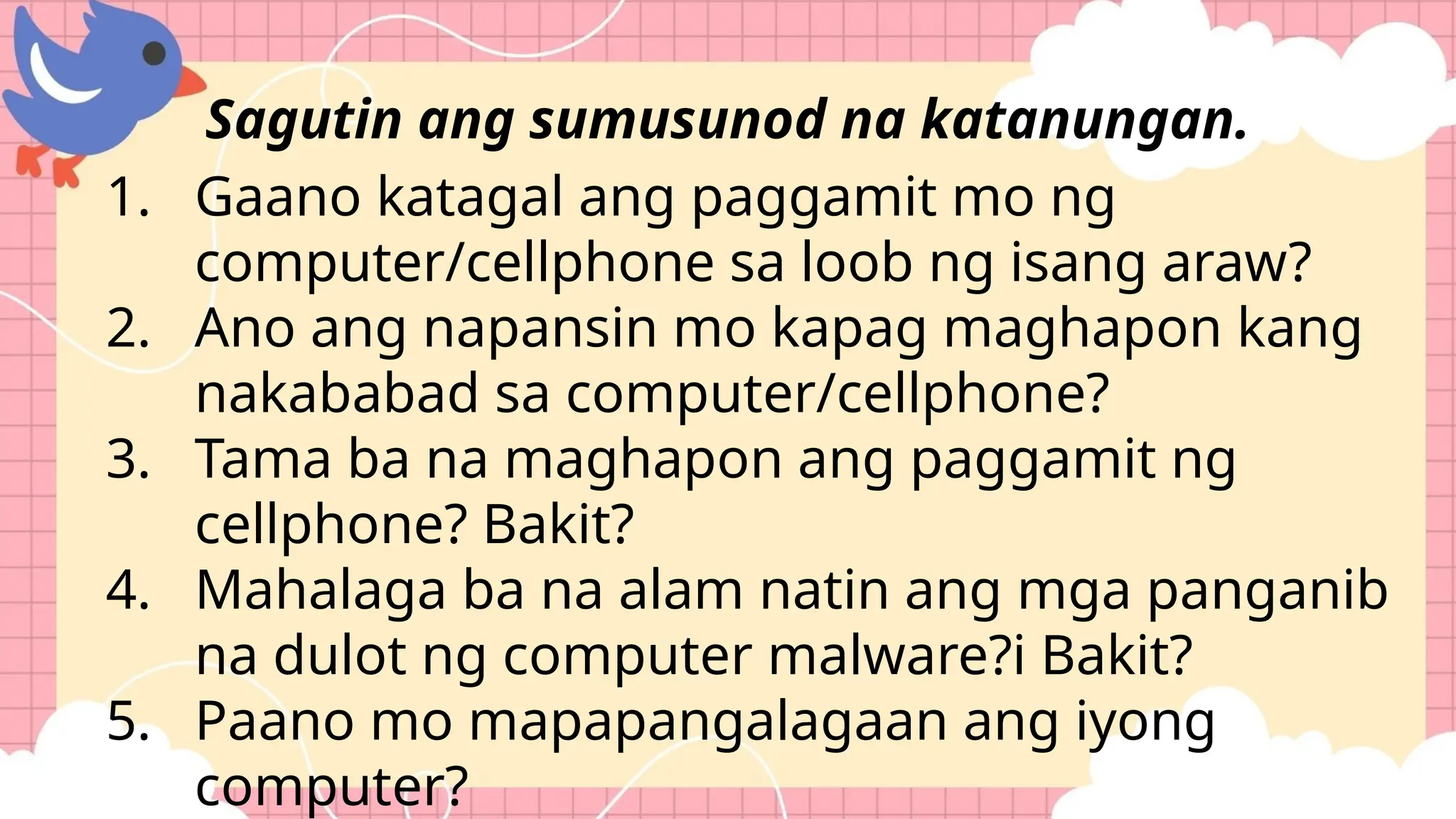 1. Gaano katagal ang paggamit mo ng
computer/cellphone sa loob ng isang araw?
2. Ano ang napansin mo kapag maghapon kang
nakababad sa computer/cellphone?
3. Tama ba na maghapon ang paggamit ng
cellphone? Bakit?
4. Mahalaga ba na alam natin ang mga panganib
na dulot ng computer malware?i Bakit?
5. Paano mo mapapangalagaan ang iyong
computer?
Sagutin ang sumusunod na katanungan.
 