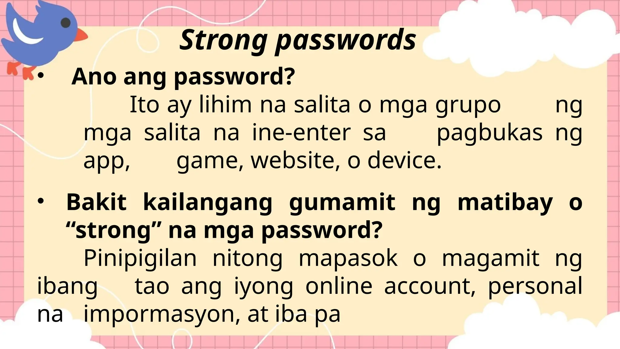 • Ano ang password?
Ito ay lihim na salita o mga grupo ng
mga salita na ine-enter sa pagbukas ng
app, game, website, o device.
• Bakit kailangang gumamit ng matibay o
“strong” na mga password?
Pinipigilan nitong mapasok o magamit ng
ibang tao ang iyong online account, personal
na impormasyon, at iba pa
Strong passwords
 