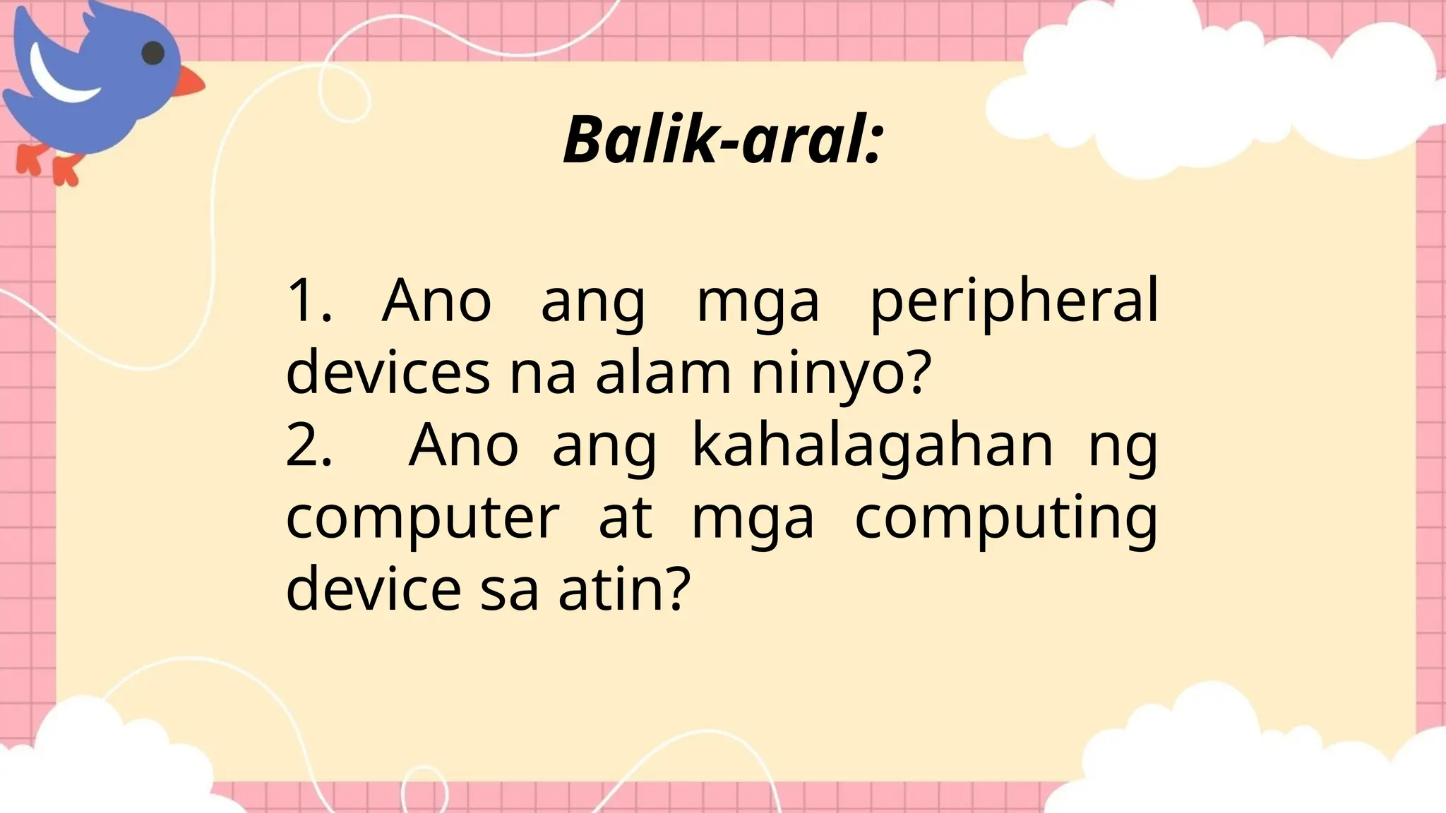 1. Ano ang mga peripheral
devices na alam ninyo?
2. Ano ang kahalagahan ng
computer at mga computing
device sa atin?
Balik-aral:
 
