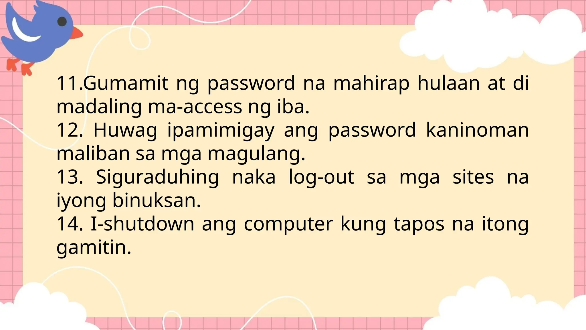 11.Gumamit ng password na mahirap hulaan at di
madaling ma-access ng iba.
12. Huwag ipamimigay ang password kaninoman
maliban sa mga magulang.
13. Siguraduhing naka log-out sa mga sites na
iyong binuksan.
14. I-shutdown ang computer kung tapos na itong
gamitin.
 