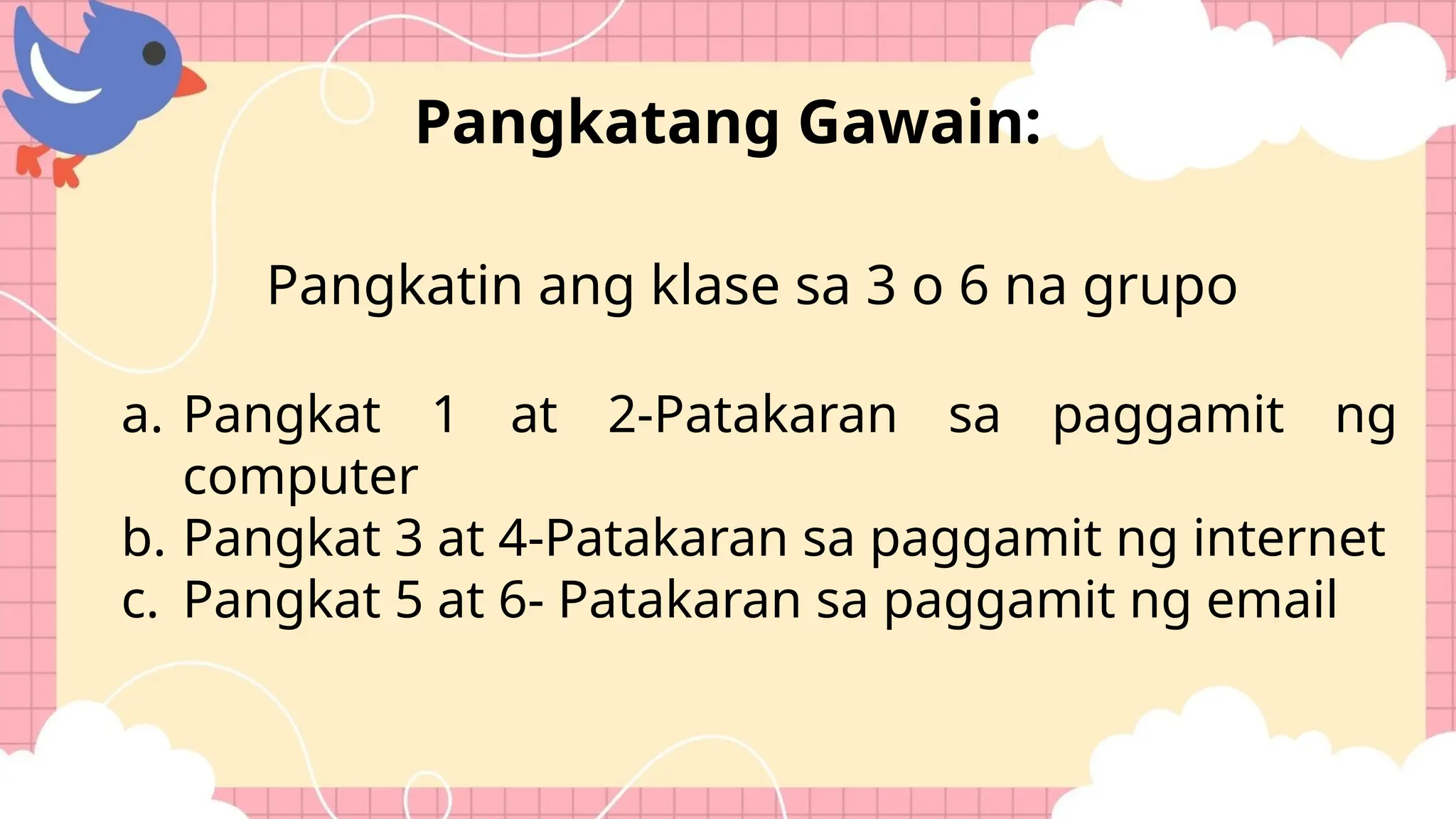 Pangkatin ang klase sa 3 o 6 na grupo
a. Pangkat 1 at 2-Patakaran sa paggamit ng
computer
b. Pangkat 3 at 4-Patakaran sa paggamit ng internet
c. Pangkat 5 at 6- Patakaran sa paggamit ng email
Pangkatang Gawain:
 