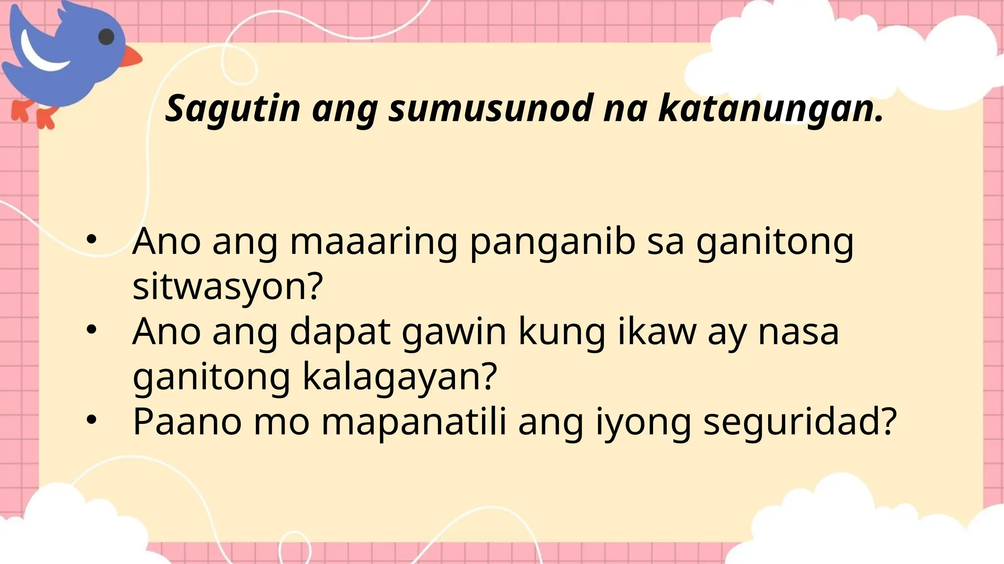 • Ano ang maaaring panganib sa ganitong
sitwasyon?
• Ano ang dapat gawin kung ikaw ay nasa
ganitong kalagayan?
• Paano mo mapanatili ang iyong seguridad?
Sagutin ang sumusunod na katanungan.
 