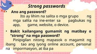 • Ano ang password?
Ito ay lihim na salita o mga grupo ng
mga salita na ine-enter sa pagbukas ng
app, game, website, o device.
• Bakit kailangang gumamit ng matibay o
“strong” na mga password?
Pinipigilan nitong mapasok o magamit ng
ibang tao ang iyong online account, personal
na impormasyon, at iba pa
Strong passwords
 